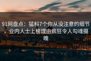 91网盘点：猛料7个你从没注意的细节，业内人士上榜理由疯狂令人勾魂摄魄