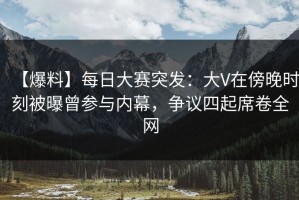 【爆料】每日大赛突发：大V在傍晚时刻被曝曾参与内幕，争议四起席卷全网