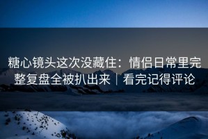 糖心镜头这次没藏住：情侣日常里完整复盘全被扒出来｜看完记得评论