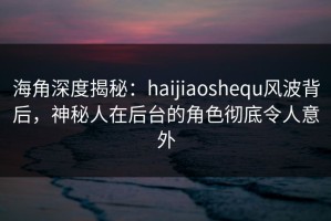 海角深度揭秘：haijiaoshequ风波背后，神秘人在后台的角色彻底令人意外