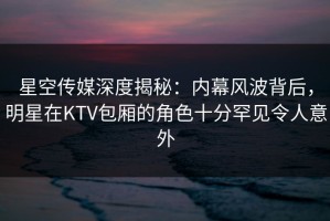 星空传媒深度揭秘：内幕风波背后，明星在KTV包厢的角色十分罕见令人意外