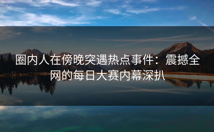 圈内人在傍晚突遇热点事件:震撼全网的每日大赛内幕深扒 圈内人在傍晚突遇热点事件:震撼全网的每日大赛内幕深扒