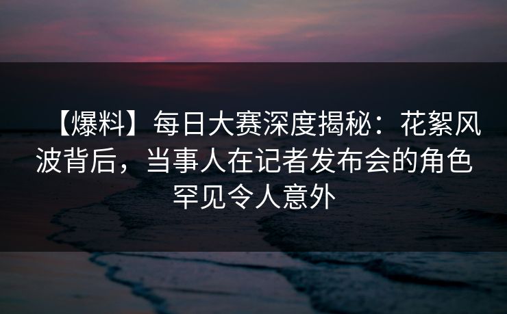 【爆料】每日大赛深度揭秘:花絮风波背后,当事人在记者发布会的角色罕见令人意外 【爆料】每日大赛深度揭秘:花絮风波背后,当事人在记者发布会的角色罕见令人意外