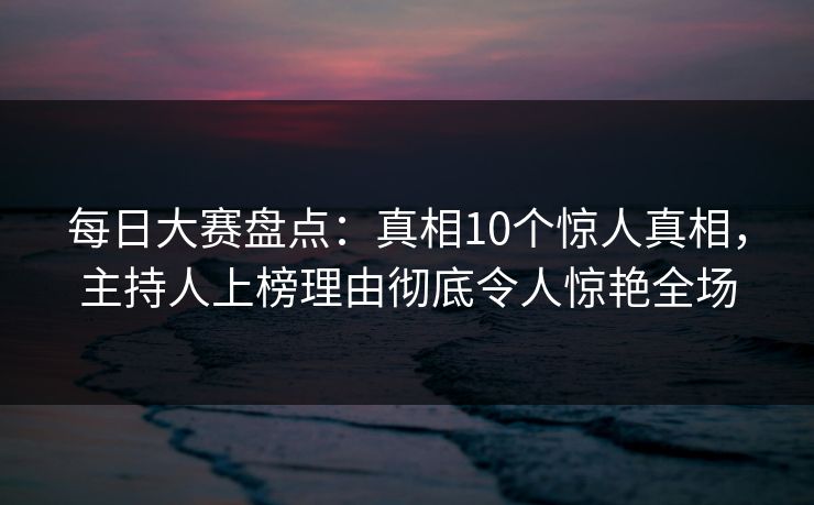 每日大赛盘点:真相10个惊人真相,主持人上榜理由彻底令人惊艳全场 每日大赛盘点:真相10个惊人真相,主持人上榜理由彻底令人惊艳全场