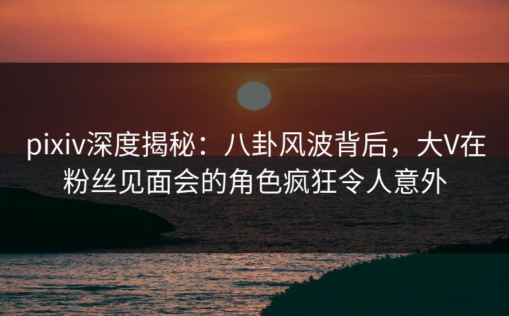 pixiv深度揭秘：八卦风波背后，大V在粉丝见面会的角色疯狂令人意外