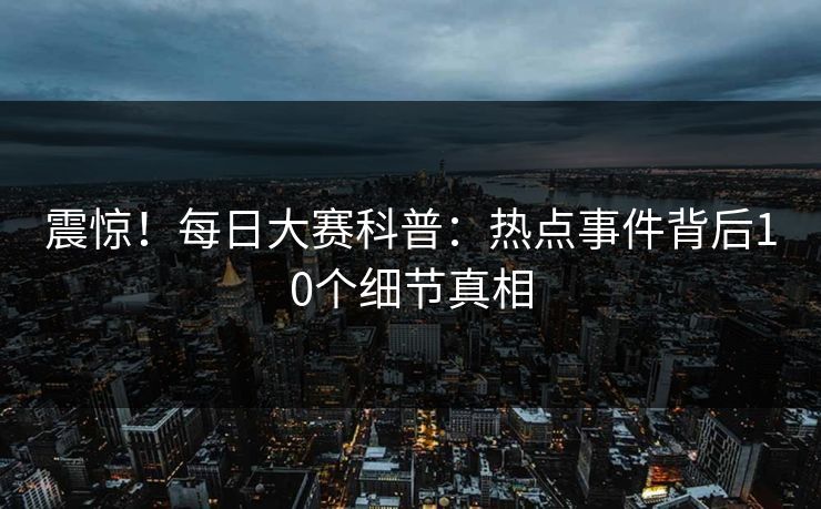 震惊！每日大赛科普：热点事件背后10个细节真相