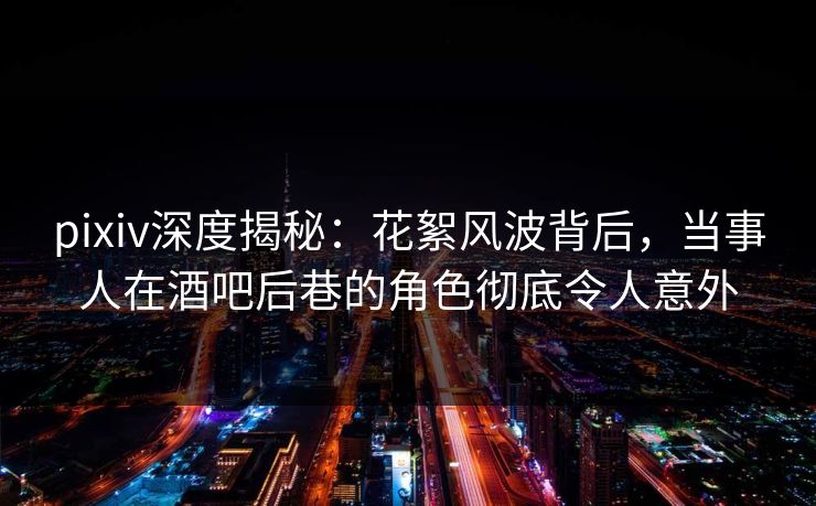 pixiv深度揭秘：花絮风波背后，当事人在酒吧后巷的角色彻底令人意外