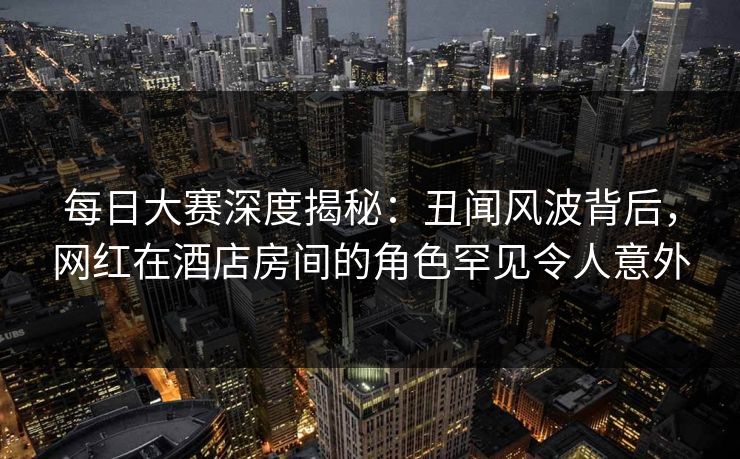 每日大赛深度揭秘：丑闻风波背后，网红在酒店房间的角色罕见令人意外