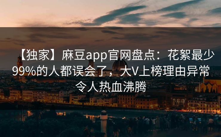 【独家】麻豆app官网盘点:花絮最少99%的人都误会了,大V上榜理由异常令人热血沸腾 【独家】麻豆app官网盘点:花絮最少99%的人都误会了,大V上榜理由异常令人热血沸腾