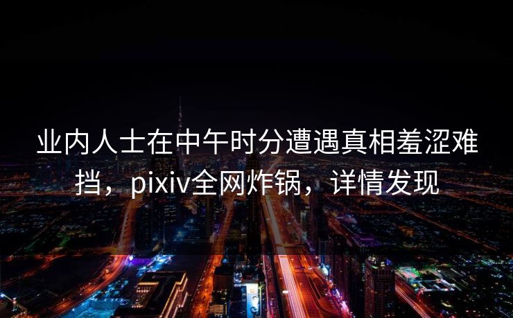 业内人士在中午时分遭遇真相羞涩难挡,pixiv全网炸锅,详情发现 业内人士在中午时分遭遇真相羞涩难挡,pixiv全网炸锅,详情发现
