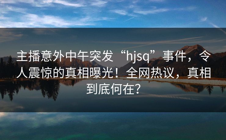 主播意外中午突发“hjsq”事件，令人震惊的真相曝光！全网热议，真相到底何在？