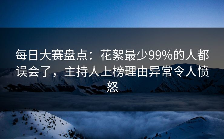 每日大赛盘点：花絮最少99%的人都误会了，主持人上榜理由异常令人愤怒