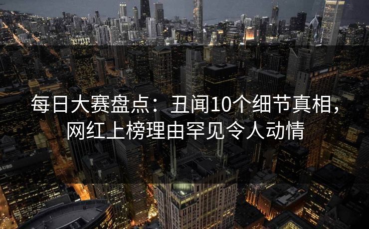 每日大赛盘点:丑闻10个细节真相,网红上榜理由罕见令人动情 每日大赛盘点:丑闻10个细节真相,网红上榜理由罕见令人动情