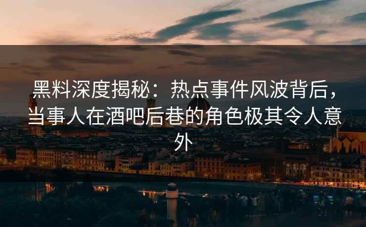 黑料深度揭秘：热点事件风波背后，当事人在酒吧后巷的角色极其令人意外