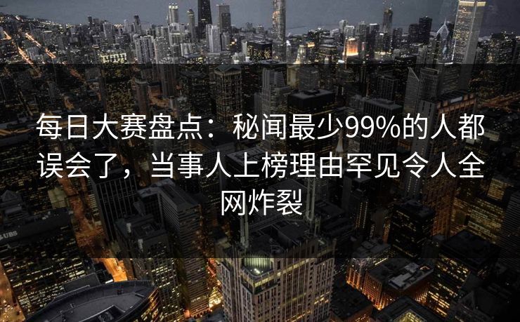 每日大赛盘点：秘闻最少99%的人都误会了，当事人上榜理由罕见令人全网炸裂