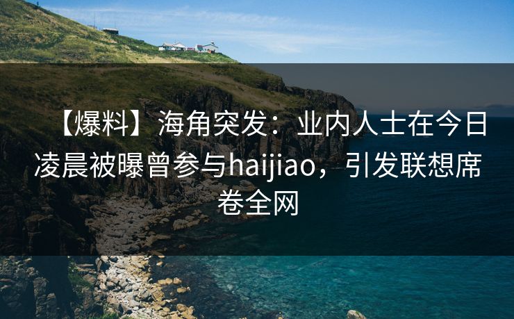 【爆料】海角突发：业内人士在今日凌晨被曝曾参与haijiao，引发联想席卷全网