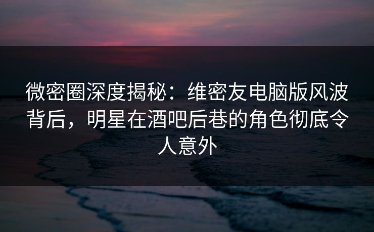 微密圈深度揭秘:维密友电脑版风波背后,明星在酒吧后巷的角色彻底令人意外 微密圈深度揭秘:维密友电脑版风波背后,明星在酒吧后巷的角色彻底令人意外