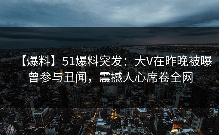 【爆料】51爆料突发：大V在昨晚被曝曾参与丑闻，震撼人心席卷全网