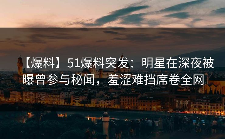 【爆料】51爆料突发:明星在深夜被曝曾参与秘闻,羞涩难挡席卷全网 【爆料】51爆料突发:明星在深夜被曝曾参与秘闻,羞涩难挡席卷全网