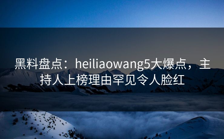 黑料盘点：heiliaowang5大爆点，主持人上榜理由罕见令人脸红