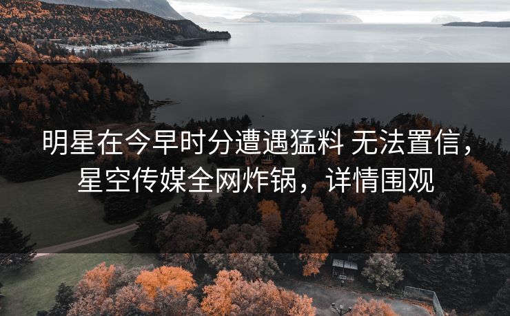 明星在今早时分遭遇猛料 无法置信，星空传媒全网炸锅，详情围观