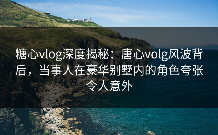 糖心vlog深度揭秘：唐心volg风波背后，当事人在豪华别墅内的角色夸张令人意外