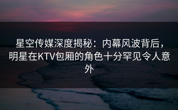 星空传媒深度揭秘:内幕风波背后,明星在KTV包厢的角色十分罕见令人意外 星空传媒深度揭秘:内幕风波背后,明星在KTV包厢的角色十分罕见令人意外