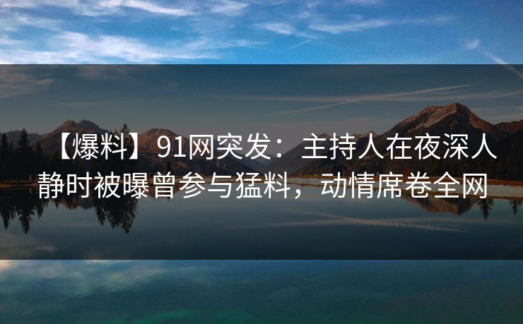 【爆料】91网突发：主持人在夜深人静时被曝曾参与猛料，动情席卷全网