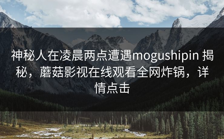 神秘人在凌晨两点遭遇mogushipin 揭秘，蘑菇影视在线观看全网炸锅，详情点击