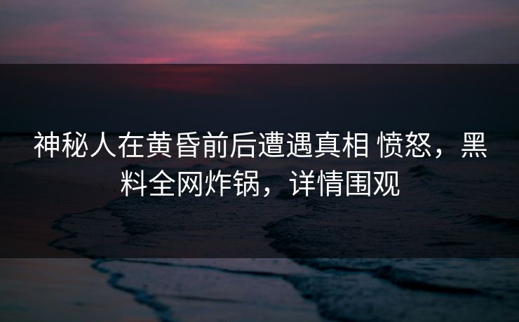 神秘人在黄昏前后遭遇真相 愤怒，黑料全网炸锅，详情围观