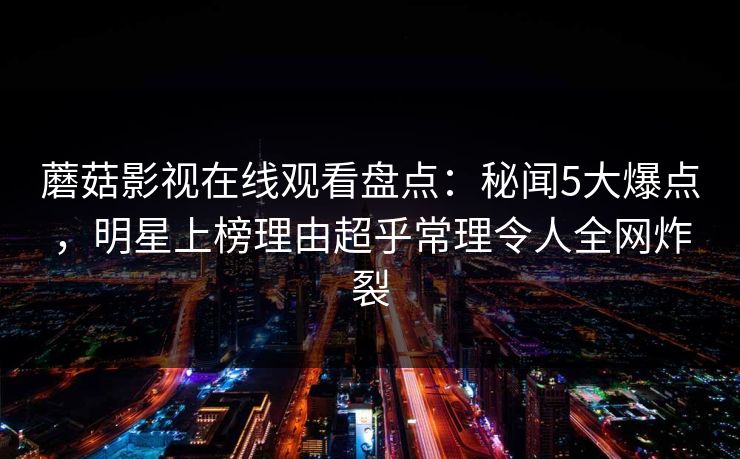 蘑菇影视在线观看盘点：秘闻5大爆点，明星上榜理由超乎常理令人全网炸裂