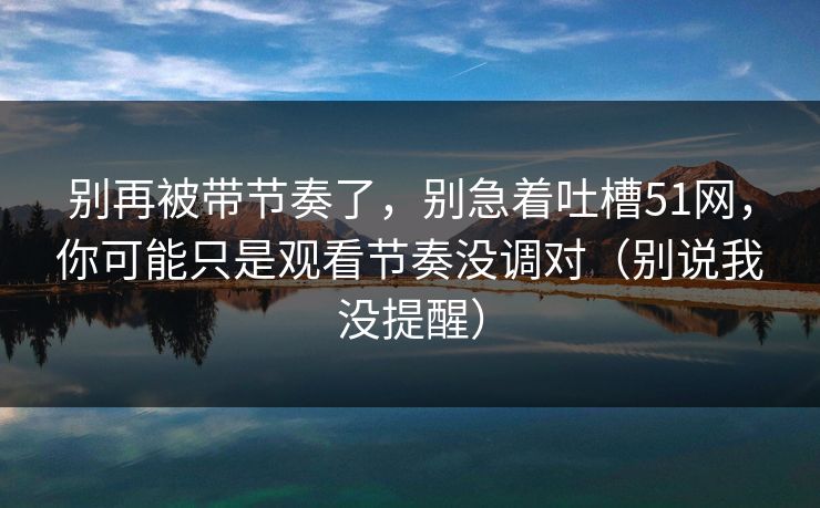 别再被带节奏了,别急着吐槽51网,你可能只是观看节奏没调对(别说我没提醒) 别再被带节奏了,别急着吐槽51网,你可能只是观看节奏没调对(别说我没提醒)