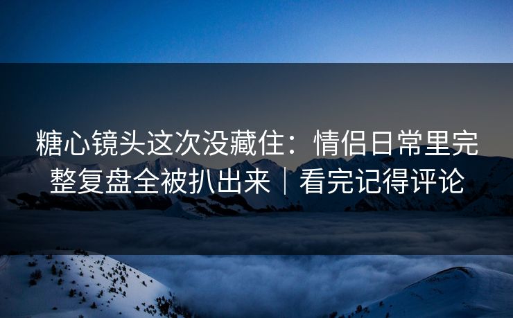 糖心镜头这次没藏住:情侣日常里完整复盘全被扒出来|看完记得评论 糖心镜头这次没藏住:情侣日常里完整复盘全被扒出来|看完记得评论