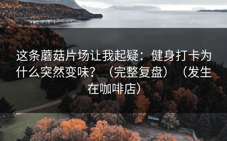 这条蘑菇片场让我起疑:健身打卡为什么突然变味?(完整复盘)(发生在咖啡店) 这条蘑菇片场让我起疑:健身打卡为什么突然变味?(完整复盘)(发生在咖啡店)