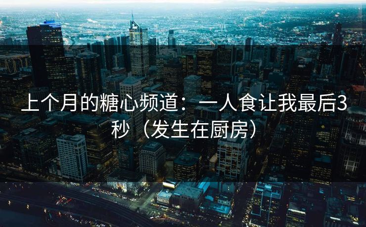 上个月的糖心频道:一人食让我最后3秒(发生在厨房) 上个月的糖心频道:一人食让我最后3秒(发生在厨房)