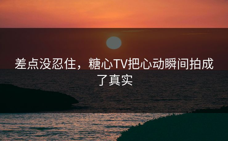差点没忍住,糖心TV把心动瞬间拍成了真实 差点没忍住,糖心TV把心动瞬间拍成了真实