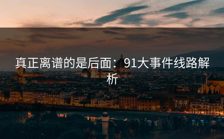 真正离谱的是后面:91大事件线路解析 真正离谱的是后面:91大事件线路解析