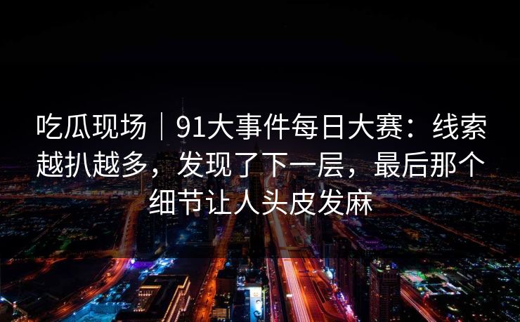 吃瓜现场|91大事件每日大赛:线索越扒越多,发现了下一层,最后那个细节让人头皮发麻 吃瓜现场|91大事件每日大赛:线索越扒越多,发现了下一层,最后那个细节让人头皮发麻